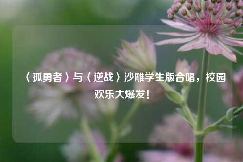 〈孤勇者〉与〈逆战〉沙雕学生版合唱，校园欢乐大爆发！