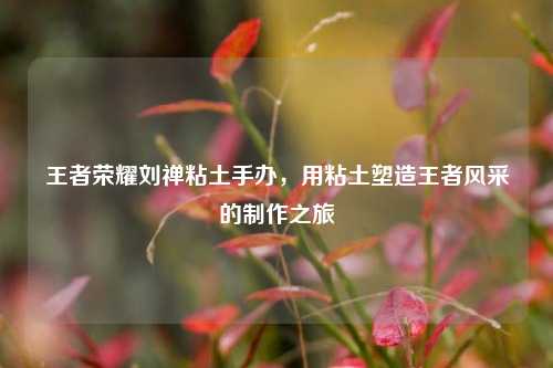 王者荣耀刘禅粘土手办，用粘土塑造王者风采的制作之旅