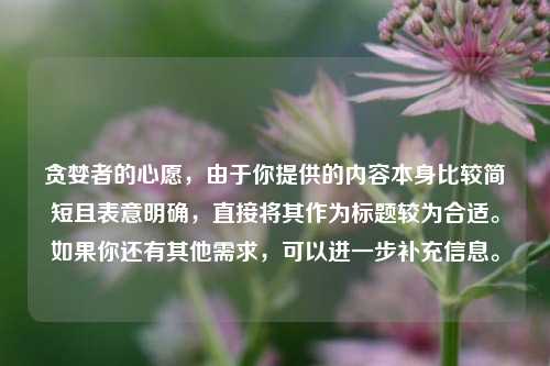 贪婪者的心愿，由于你提供的内容本身比较简短且表意明确，直接将其作为标题较为合适。如果你还有其他需求，可以进一步补充信息。