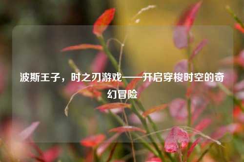 波斯王子，时之刃游戏——开启穿梭时空的奇幻冒险
