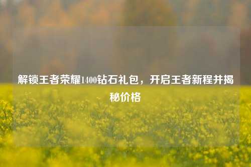 解锁王者荣耀1400钻石礼包，开启王者新程并揭秘价格