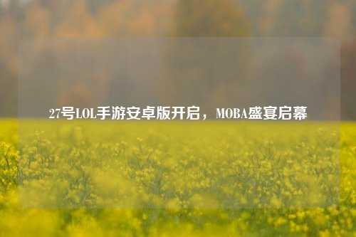 27号LOL手游安卓版开启，MOBA盛宴启幕