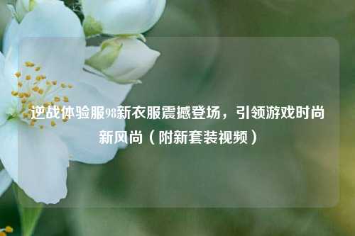 逆战体验服98新衣服震撼登场，引领游戏时尚新风尚（附新套装视频）