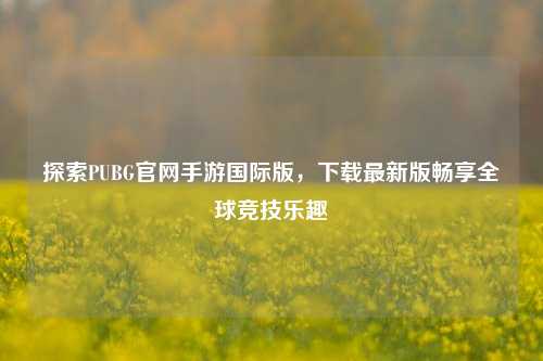 探索PUBG官网手游国际版，下载最新版畅享全球竞技乐趣