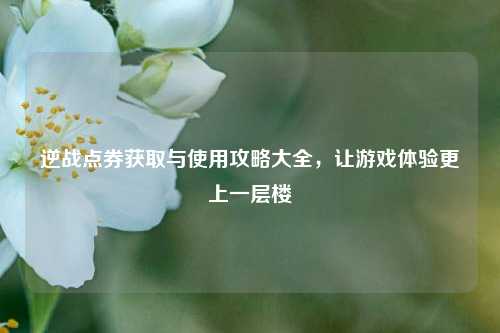 逆战点券获取与使用攻略大全，让游戏体验更上一层楼