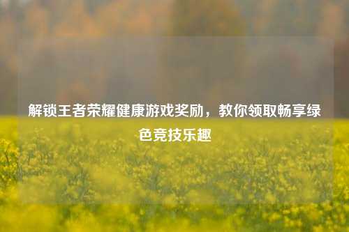 解锁王者荣耀健康游戏奖励，教你领取畅享绿色竞技乐趣