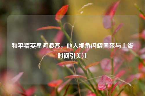 和平精英星河浪客，他人视角闪耀风采与上线时间引关注