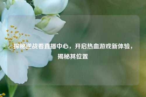 探秘逆战看直播中心，开启热血游戏新体验，揭秘其位置