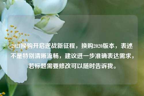 2021换购开启逆战新征程,换购2020版本,表述不是特别清晰流畅,建议进一步准确表达需求,若标题需要修改可以随时告诉我。