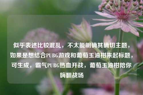 似乎表述比较混乱，不太能明确其确切主题，如果是想结合PUBG游戏和葡萄玉油柑来起标题，可生成，霸气PUBG热血开战，葡萄玉油柑陪你嗨翻战场
