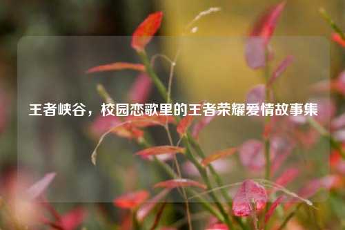 王者峡谷，校园恋歌里的王者荣耀爱情故事集