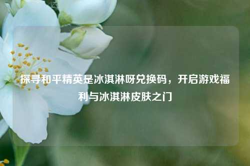 探寻和平精英是冰淇淋呀兑换码，开启游戏福利与冰淇淋皮肤之门