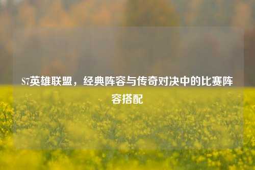 S7英雄联盟，经典阵容与传奇对决中的比赛阵容搭配