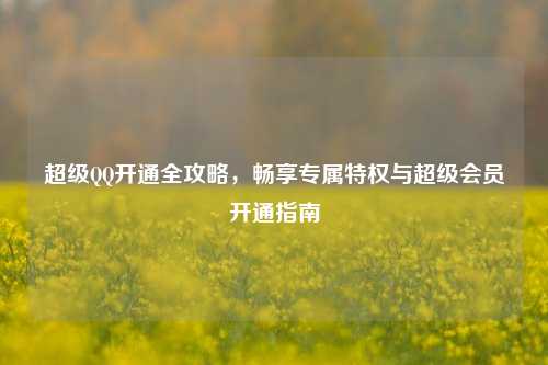 超级QQ开通全攻略，畅享专属特权与超级会员开通指南