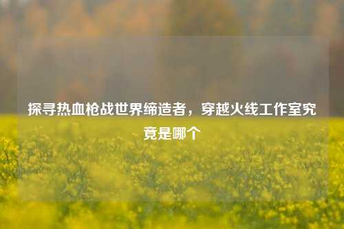 探寻热血枪战世界缔造者，穿越火线工作室究竟是哪个