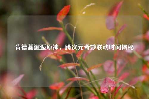 肯德基邂逅原神，跨次元奇妙联动时间揭秘