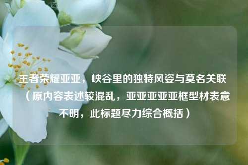 王者荣耀亚亚，峡谷里的独特风姿与莫名关联 （原内容表述较混乱，亚亚亚亚亚框型材表意不明，此标题尽力综合概括）