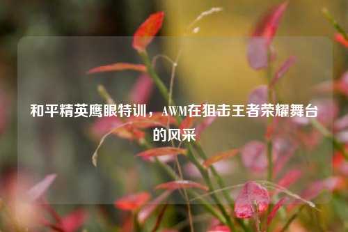 和平精英鹰眼特训，AWM在狙击王者荣耀舞台的风采