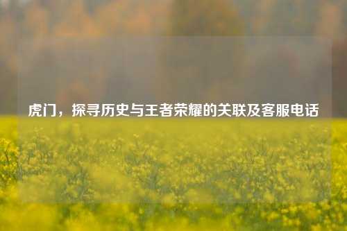 虎门，探寻历史与王者荣耀的关联及客服电话