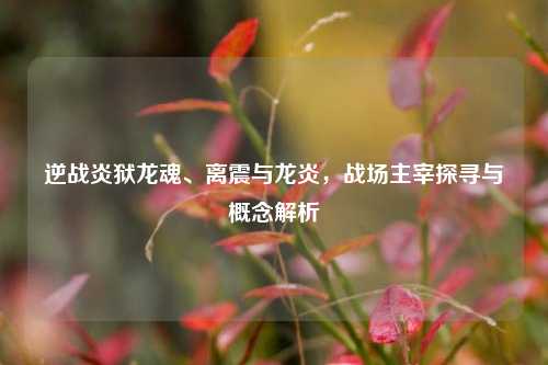 逆战炎狱龙魂、离震与龙炎，战场主宰探寻与概念解析