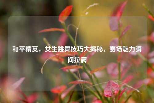 和平精英，女生跳舞技巧大揭秘，赛场魅力瞬间拉满