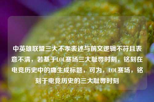 中英雄联盟三大不孝表述与前文逻辑不符且表意不清，若基于LOL赛场三大耻辱时刻，铭刻在电竞历史中的痛生成标题，可为，LOL赛场，铭刻于电竞历史的三大耻辱时刻