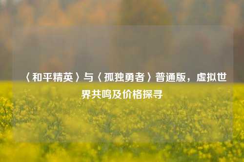 〈和平精英〉与〈孤独勇者〉普通版，虚拟世界共鸣及价格探寻