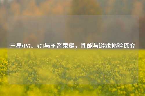 三星ON7、A71与王者荣耀，性能与游戏体验探究