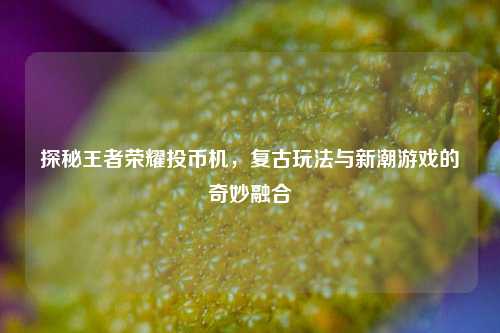 探秘王者荣耀投币机，复古玩法与新潮游戏的奇妙融合