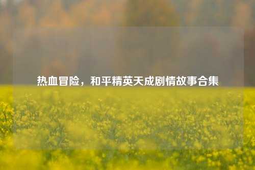 热血冒险，和平精英天成剧情故事合集