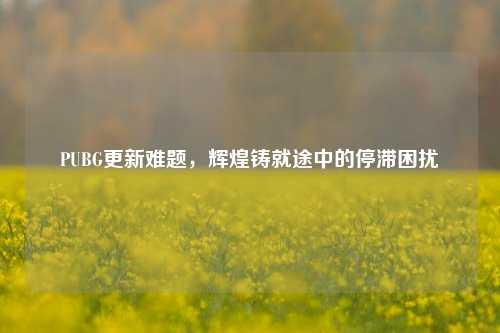PUBG更新难题，辉煌铸就途中的停滞困扰