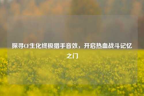 探寻CF生化终极猎手音效，开启热血战斗记忆之门