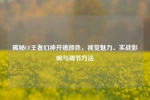 揭秘CF王者幻神开镜颜色，视觉魅力、实战影响与调节方法