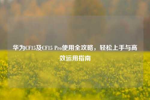华为CF15及CF15 Pro使用全攻略，轻松上手与高效运用指南