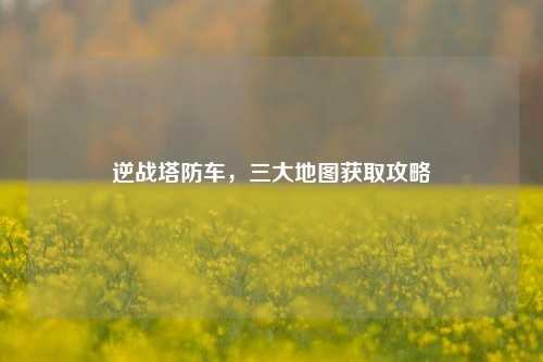 逆战塔防车，三大地图获取攻略