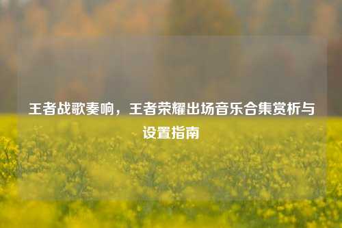 王者战歌奏响，王者荣耀出场音乐合集赏析与设置指南