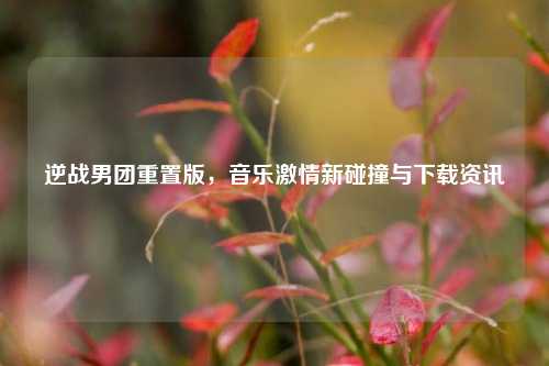 逆战男团重置版，音乐激情新碰撞与下载资讯