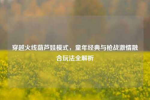 穿越火线葫芦娃模式，童年经典与枪战激情融合玩法全解析