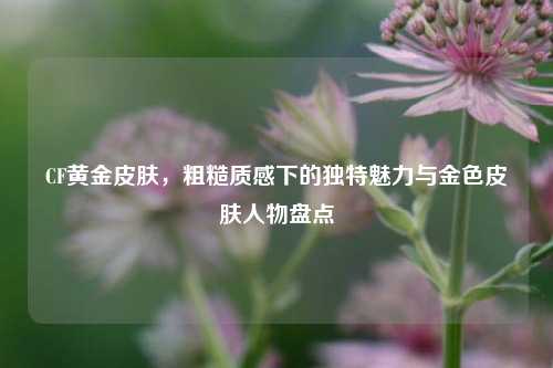 CF黄金皮肤，粗糙质感下的独特魅力与金色皮肤人物盘点