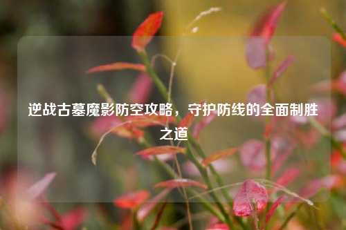 逆战古墓魔影防空攻略，守护防线的全面制胜之道
