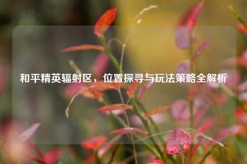 和平精英辐射区，位置探寻与玩法策略全解析