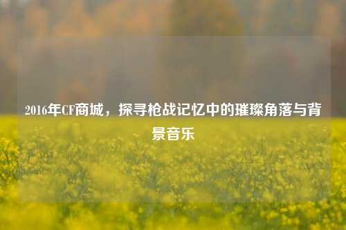 2016年CF商城，探寻枪战记忆中的璀璨角落与背景音乐