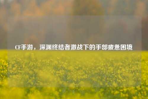 CF手游，深渊终结者激战下的手部疲惫困境