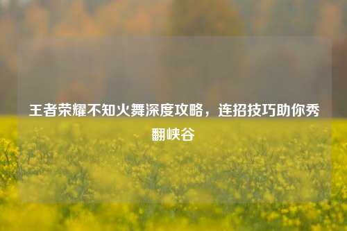 王者荣耀不知火舞深度攻略，连招技巧助你秀翻峡谷