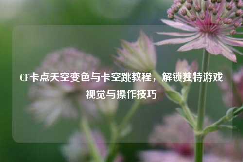CF卡点天空变色与卡空跳教程，解锁独特游戏视觉与操作技巧