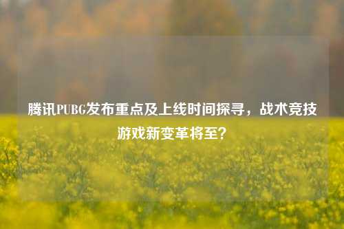 腾讯PUBG发布重点及上线时间探寻，战术竞技游戏新变革将至？