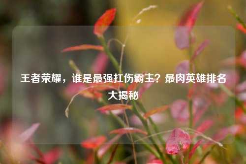 王者荣耀，谁是最强扛伤霸主？最肉英雄排名大揭秘
