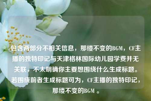 包含两部分不相关信息，那缕不变的BGM，CF主播的独特印记与天津格林国际幼儿园学费并无关联，不太明确你主要想围绕什么生成标题。若围绕前者生成标题可为，CF主播的独特印记，那缕不变的BGM 。
