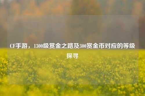 CF手游，1300级赏金之路及300赏金币对应的等级探寻
