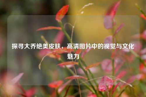 探寻大乔绝美皮肤,高清图片中的视觉与文化魅力